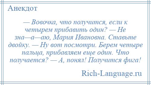 
    — Вовочка, что получится, если к четырем прибавить один? — Не зна—а—аю, Мария Ивановна. Ставьте двойку. — Ну вот посмотри. Берем четыре пальца, прибавляем еще один. Что получается? — А, понял! Получится фига!