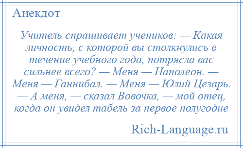 
    Учитель спрашивает учеников: — Какая личность, с которой вы столкнулись в течение учебного года, потрясла вас сильнее всего? — Меня — Наполеон. — Меня — Ганнибал. — Меня — Юлий Цезарь. — А меня, — сказал Вовочка, — мой отец, когда он увидел табель за первое полугодие