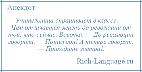 
    Учительница спрашивает в классе: — Чем отличается жизнь до революции от той, что сейчас. Вовочка: — До революции говорили: — Пошел вон! А теперь говорят: — Приходите завтра!.