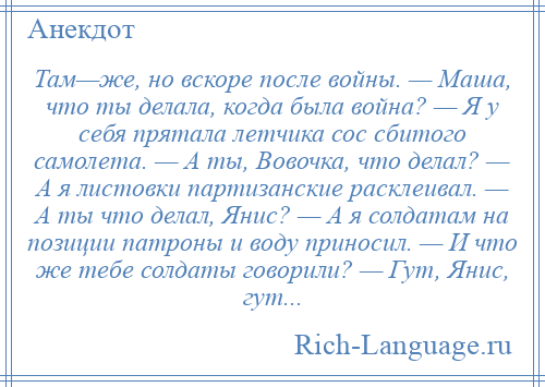 
    Там—же, но вскоре после войны. — Маша, что ты делала, когда была война? — Я у себя прятала летчика сос сбитого самолета. — А ты, Вовочка, что делал? — А я листовки партизанские расклеивал. — А ты что делал, Янис? — А я солдатам на позиции патроны и воду приносил. — И что же тебе солдаты говорили? — Гут, Янис, гут...