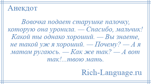 
    Вовочка подает старушке палочку, которую она уронила. — Спасибо, мальчик! Какой ты однако хороший. — Вы знаете, не такой уж я хороший. — Почему? — А я матом ругаюсь. — Как же так? — А вот так!...твою мать.