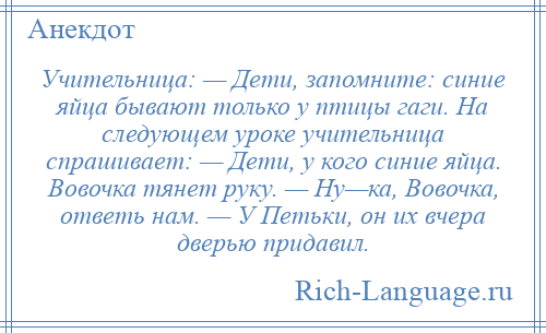 
    Учительница: — Дети, запомните: синие яйца бывают только у птицы гаги. Hа следующем уроке учительница спрашивает: — Дети, у кого синие яйца. Вовочка тянет руку. — Hу—ка, Вовочка, ответь нам. — У Петьки, он их вчера дверью придавил.