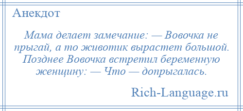 
    Мама делает замечание: — Вовочка не прыгай, а то животик вырастет большой. Позднее Вовочка встретил беременную женщину: — Что — допрыгалась.
