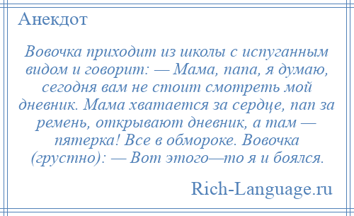 
    Вовочка приходит из школы с испуганным видом и говорит: — Мама, папа, я думаю, сегодня вам не стоит смотреть мой дневник. Мама хватается за сердце, пап за ремень, открывают дневник, а там — пятерка! Все в обмороке. Вовочка (грустно): — Вот этого—то я и боялся.