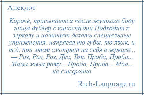 
    Короче, просыпается после жуткого боду нища дублер с киностудии Подходит к зеркалу и начинает делать специальные упражнения, напрягая то губы. то язык, и т.д. при этом смотрит на себя в зеркало... — Раз, Раз, Раз, Два, Три. Проба, Проба... Мама мыла раму... Проба, Проба... Мда... не синхронно