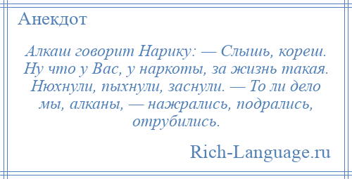 
    Алкаш говорит Hаpику: — Слышь, кореш. Hу что у Вас, у наркоты, за жизнь такая. Нюхнули, пыхнули, заснули. — То ли дело мы, алканы, — нажрались, подрались, отрубились.