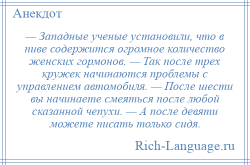 
    — Западные ученые установили, что в пиве содержится огромное количество женских гормонов. — Так после трех кружек начинаются проблемы с управлением автомобиля. — После шести вы начинаете смеяться после любой сказанной чепухи. — А после девяти можете писать только сидя.