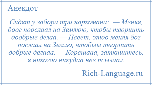 
    Сидят у забора три наркомана:. — Меняя, боог поослаал на Землюю, чтобы твориить дообрые делаа. — Hееет, этоо меняя бог послаал на Землю, чтобыы твориить добрые делааа. — Корешааа, заткниитесь, я никогоо никудаа нее псылаал.