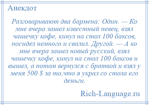 
    Разговаривают два бармена: Один. — Ко мне вчера зашел известный певец, взял чашечку кофе, кинул на стол 100 баксов, посидел немного и свалил. Другой. — А ко мне вчера зашел новый русский, взял чашечку кофе, кинул на стол 100 баксов и вышел, а потом вернулся с братвой и взял у меня 500 $ за то,что я украл со стола его деньги.