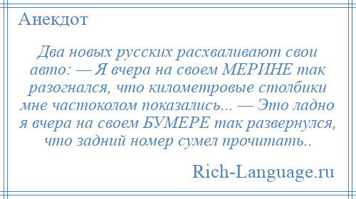 
    Два новых русских расхваливают свои авто: — Я вчера на своем МЕРИНЕ так разогнался, что километровые столбики мне частоколом показались... — Это ладно я вчера на своем БУМЕРЕ так развернулся, что задний номер сумел прочитать..