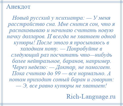 
    Новый русский у психиатра: — У меня расстройство сна. Мне снится сон, что я распаковываю и начинаю считать новую пачку долларов. И всегда не хватает одной купюры! После этого я просыпаюсь в холодном поту. — Попробуйте в следующий раз посчитать что—нибудь более нейтральное, баранов, например. Через неделю: — Доктор, не помогает. Пока считаю до 99 — все нормально. А потом приходит сотый баран и говорит: — Э, все равно купюры не хватает!