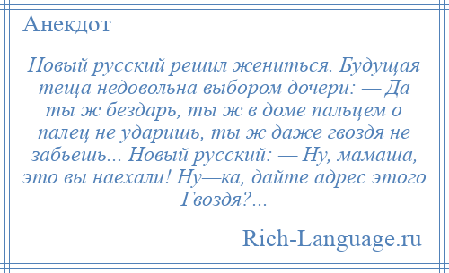 
    Новый русский решил жениться. Будущая теща недовольна выбором дочери: — Да ты ж бездарь, ты ж в доме пальцем о палец не ударишь, ты ж даже гвоздя не забьешь... Новый русский: — Ну, мамаша, это вы наехали! Ну—ка, дайте адрес этого Гвоздя?...