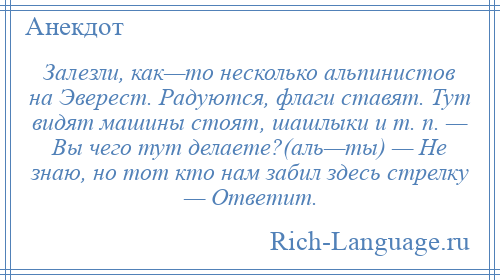 
    Залезли, как—то несколько альпинистов на Эверест. Радуются, флаги ставят. Тут видят машины стоят, шашлыки и т. п. — Вы чего тут делаете?(аль—ты) — Hе знаю, но тот кто нам забил здесь стрелку — Ответит.