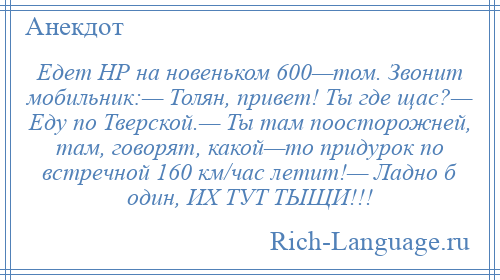 
    Едет НР на новеньком 600—том. Звонит мобильник:— Толян, привет! Ты где щас?— Еду по Тверской.— Ты там поосторожней, там, говорят, какой—то придурок по встречной 160 км/час летит!— Ладно б один, ИХ ТУТ ТЫЩИ!!!