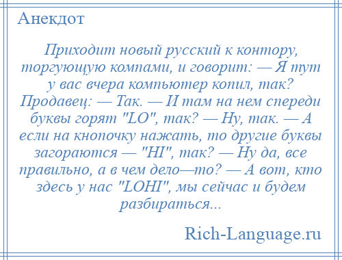 
    Приходит новый русский к контору, тоpгyющyю компами, и говорит: — Я тут y вас вчера компьютер копил, так? Продавец: — Так. — И там на нем спереди буквы горят LO , так? — Hy, так. — А если на кнопочку нажать, то другие буквы загораются — HI , так? — Hy да, все правильно, а в чем дело—то? — А вот, кто здесь y нас LOHI , мы сейчас и будем разбираться...