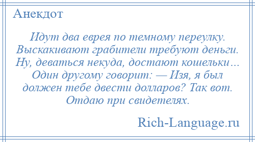 
    Идут два еврея по темному переулку. Выскакивают грабители требуют деньги. Ну, деваться некуда, достают кошельки… Один другому говорит: — Изя, я был должен тебе двести долларов? Так вот. Отдаю при свидетелях.