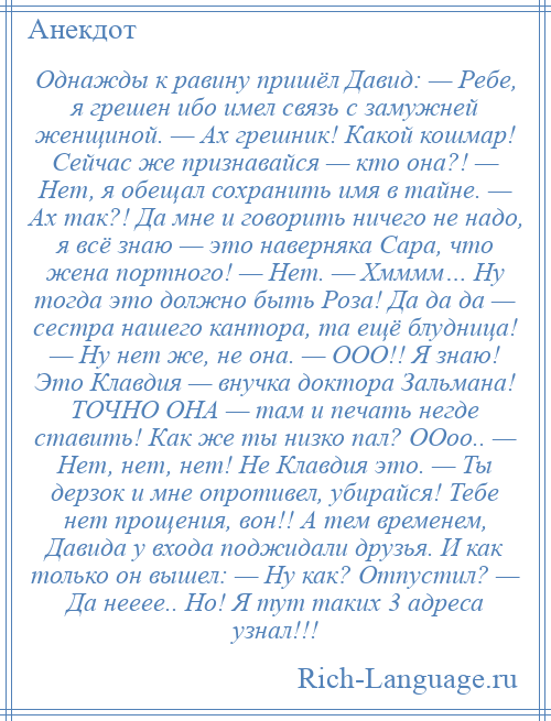 
    Однажды к равину пришёл Давид: — Ребе, я грешен ибо имел связь с замужней женщиной. — Ах грешник! Какой кошмар! Сейчас же признавайся — кто она?! — Нет, я обещал сохранить имя в тайне. — Ах так?! Да мне и говорить ничего не надо, я всё знаю — это наверняка Сара, что жена портного! — Нет. — Хмммм… Ну тогда это должно быть Роза! Да да да — сестра нашего кантора, та ещё блудница! — Ну нет же, не она. — ООО!! Я знаю! Это Клавдия — внучка доктора Зальмана! ТОЧНО ОНА — там и печать негде ставить! Как же ты низко пал? ООоо.. — Нет, нет, нет! Не Клавдия это. — Ты дерзок и мне опротивел, убирайся! Тебе нет прощения, вон!! А тем временем, Давида у входа поджидали друзья. И как только он вышел: — Ну как? Отпустил? — Да нееее.. Но! Я тут таких 3 адреса узнал!!!