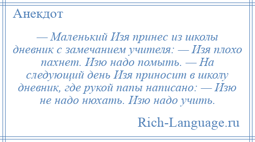 
    — Маленький Изя принес из школы дневник с замечанием учителя: — Изя плохо пахнет. Изю надо помыть. — На следующий день Изя приносит в школу дневник, где рукой папы написано: — Изю не надо нюхать. Изю надо учить.