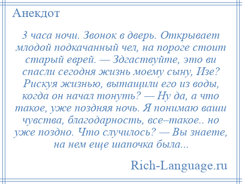 
    3 часа ночи. Звонок в дверь. Открывает млодой подкачанный чел, на пороге стоит старый еврей. — Здгаствуйте, это ви спасли сегодня жизнь моему сыну, Изе? Рискуя жизнью, вытащили его из воды, когда он начал тонуть? — Ну да, а что такое, уже поздняя ночь. Я понимаю ваши чувства, благодарность, все–такое.. но уже поздно. Что случилось? — Вы знаете, на нем еще шапочка была...