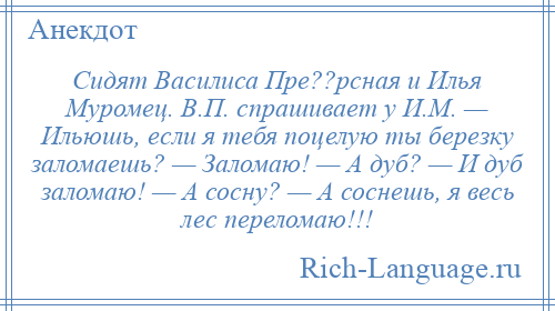 
    Сидят Василиса Пре??рсная и Илья Муромец. В.П. спрашивает у И.М. — Ильюшь, если я тебя поцелую ты березку заломаешь? — Заломаю! — А дуб? — И дуб заломаю! — А сосну? — А соснешь, я весь лес переломаю!!!