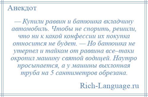 
    — Купили раввин и батюшка вкладчину автомобиль. Чтобы не спорить, решили, что ни к какой конфессии их покупка относится не будет. — Но батюшка не утерпел и тайком от раввина все–таки окропил машину святой водицей. Наутро просыпается, а у машины выхлопная труба на 5 сантиметров обрезана.