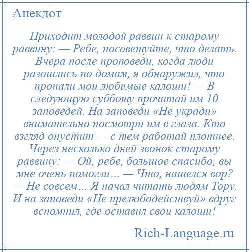 
    Приходит молодой раввин к старому раввину: — Ребе, посоветуйте, что делать. Вчера после проповеди, когда люди разошлись по домам, я обнаружил, что пропали мои любимые калоши! — В следующую субботу прочитай им 10 заповедей. На заповеди «Не укради» внимательно посмотри им в глаза. Кто взгляд опустит — с тем работай плотнее. Через несколько дней звонок старому раввину: — Ой, ребе, большое спасибо, вы мне очень помогли… — Что, нашелся вор? — Не совсем… Я начал читать людям Тору. И на заповеди «Не прелюбодействуй» вдруг вспомнил, где оставил свои калоши!