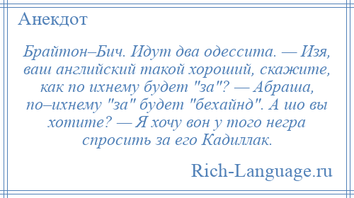 
    Брайтон–Бич. Идут два одессита. — Изя, ваш английский такой хороший, скажите, как по ихнему будет за ? — Абраша, по–ихнему за будет бехайнд . А шо вы хотите? — Я хочу вон у того негра спросить за его Кадиллак.