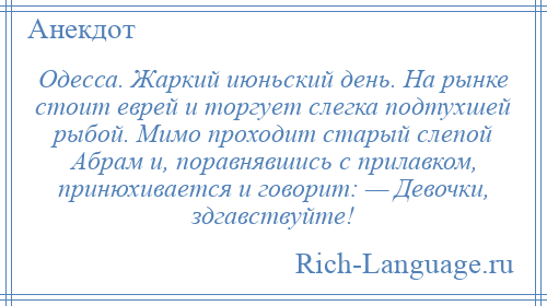 
    Одесса. Жаркий июньский день. На рынке стоит еврей и торгует слегка подтухшей рыбой. Мимо проходит старый слепой Абрам и, поравнявшись с прилавком, принюхивается и говорит: — Девочки, здгавствуйте!