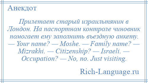 
    Прилетает старый израильтянин в Лондон. На паспортном контроле чиновник помогает ему заполнить въездную анкету. — Your name? — Moshe. — Family name? — Mizrakhi. — Citizenship? — Israeli. — Occupation? — No, no. Just visiting.