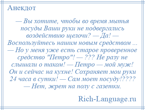 
    — Вы хотите, чтобы во время мытья посуды Ваши руки не подвергались воздействию щелочи? — Да! — Воспользуйтесь нашим новым средством ... — Но у меня уже есть старое проверенное средство Петро ! — ??? Не разу не слышали о таком! — Петро — мой муж! Он и сейчас на кухне! Сохраняет мои руки 24 часа в сутки! — Сам моет посуду!???? — Нет, жрет на полу с газетки.