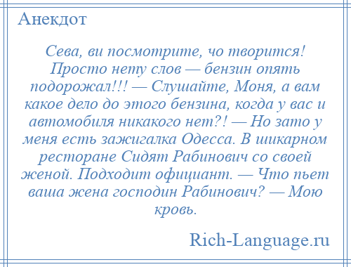 
    Сева, ви посмотрите, чо творится! Просто нету слов — бензин опять подорожал!!! — Слушайте, Моня, а вам какое дело до этого бензина, когда у вас и автомобиля никакого нет?! — Но зато у меня есть зажигалка Одесса. В шикарном ресторане Сидят Рабинович сo своей женой. Подходит официант. — Что пьет ваша жена господин Рабинович? — Мою кровь.