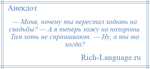 
    — Моня, почему ты перестал ходить на свадьбы? — А я теперь хожу на похороны. Там хоть не спрашивают: — Ну, а ты то когда?