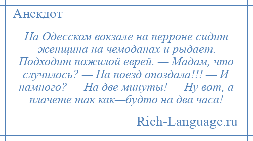 
    На Одесском вокзале на перроне сидит женщина на чемоданах и рыдает. Подходит пожилой еврей. — Мадам, что случилось? — На поезд опоздала!!! — И намного? — На две минуты! — Ну вот, а плачете так как—будто на два часа!