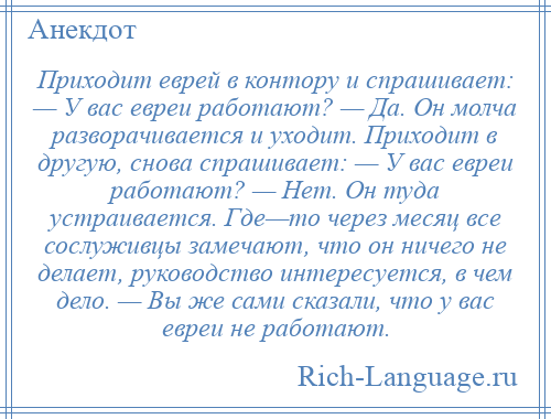 
    Приходит еврей в контору и спрашивает: — У вас евреи работают? — Да. Он молча разворачивается и уходит. Приходит в другую, снова спрашивает: — У вас евреи работают? — Нет. Он туда устраивается. Где—то через месяц все сослуживцы замечают, что он ничего не делает, руководство интересуется, в чем дело. — Вы же сами сказали, что у вас евреи не работают.