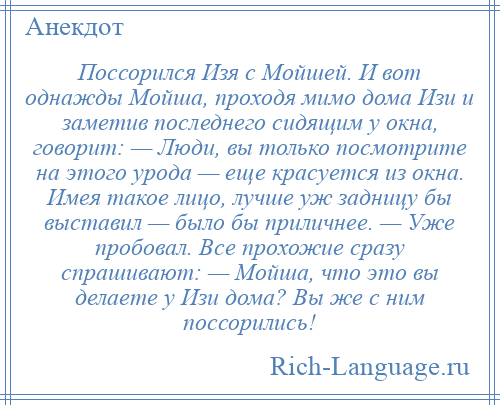 
    Поссорился Изя с Мойшей. И вот однажды Мойша, проходя мимо дома Изи и заметив последнего сидящим у окна, говорит: — Люди, вы только посмотрите на этого урода — еще красуется из окна. Имея такое лицо, лучше уж задницу бы выставил — было бы приличнее. — Уже пробовал. Все прохожие сразу спрашивают: — Мойша, что это вы делаете у Изи дома? Вы же с ним поссорились!