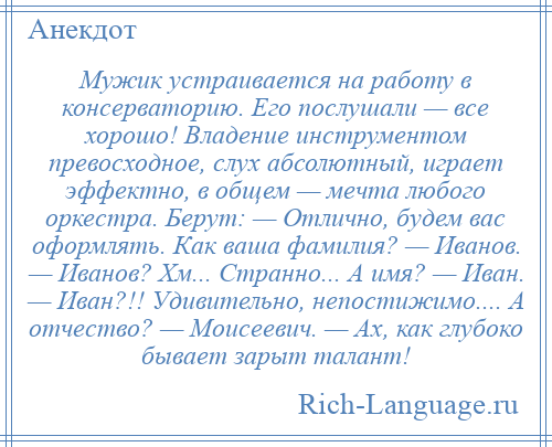 
    Мужик устраивается на работу в консерваторию. Его послушали — все хорошо! Владение инструментом превосходное, слух абсолютный, играет эффектно, в общем — мечта любого оркестра. Берут: — Отлично, будем вас оформлять. Как ваша фамилия? — Иванов. — Иванов? Хм... Странно... А имя? — Иван. — Иван?!! Удивительно, непостижимо.... А отчество? — Моисеевич. — Ах, как глубоко бывает зарыт талант!