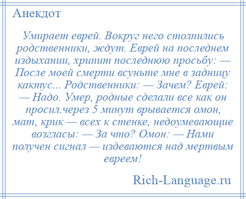 
    Умирает еврей. Вокруг него столпились родственники, ждут. Еврей на последнем издыхании, хрипит последнюю просьбу: — После моей смерти всуньте мне в задницу кактус... Родственники: — Зачем? Еврей: — Надо. Умер, родные сделали все как он просил.через 5 минут врывается омон, мат, крик — всех к стенке, недоумевающие возгласы: — За что? Омон: — Нами получен сигнал — издеваются над мертвым евреем!