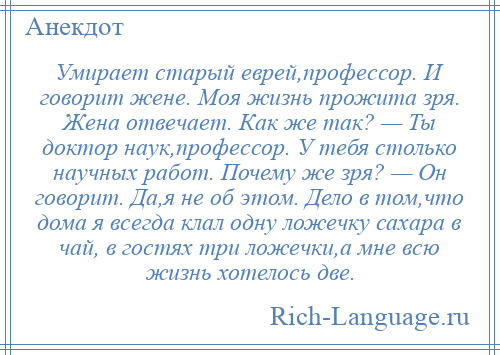 
    Умирает старый еврей,профессор. И говорит жене. Моя жизнь прожита зря. Жена отвечает. Как же так? — Ты доктор наук,профессор. У тебя столько научных работ. Почему же зря? — Он говорит. Да,я не об этом. Дело в том,что дома я всегда клал одну ложечку сахара в чай, в гостях три ложечки,а мне всю жизнь хотелось две.