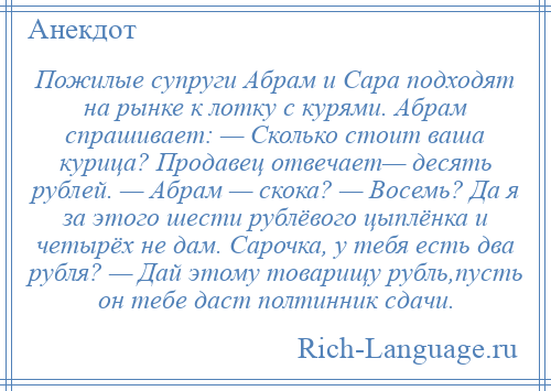 
    Пожилые супруги Абрам и Сара подходят на рынке к лотку с курями. Абрам спрашивает: — Сколько стоит ваша курица? Продавец отвечает— десять рублей. — Абрам — скока? — Восемь? Да я за этого шести рублёвого цыплёнка и четырёх не дам. Сарочка, у тебя есть два рубля? — Дай этому товарищу рубль,пусть он тебе даст полтинник сдачи.