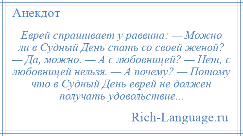 
    Еврей спpашивает у pаввина: — Можно ли в Судный День спать со своей женой? — Да, можно. — А с любовницей? — Hет, с любовницей нельзя. — А почему? — Потому что в Судный День евpей не должен получать удовольствие...