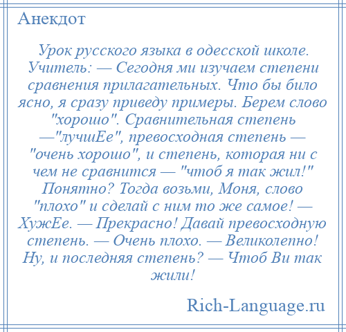 
    Урок русского языка в одесской школе. Учитель: — Сегодня ми изучаем степени сравнения прилагательных. Что бы било ясно, я сразу приведу примеры. Берем слово хорошо . Сравнительная степень — лучшЕе , превосходная степень — очень хорошо , и степень, которая ни с чем не сравнится — чтоб я так жил! Понятно? Тогда возьми, Моня, слово плохо и сделай с ним то же самое! — ХужЕе. — Прекрасно! Давай превосходную степень. — Очень плохо. — Великолепно! Ну, и последняя степень? — Чтоб Ви так жили!