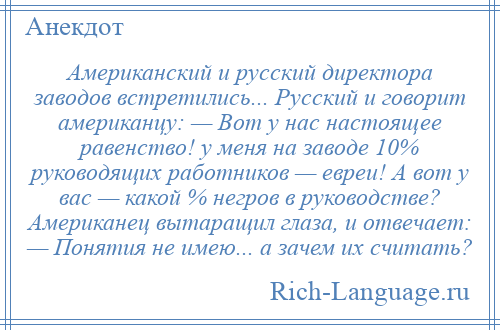 
    Американский и русский директора заводов встретились... Русский и говорит американцу: — Вот у нас настоящее равенство! у меня на заводе 10% руководящих работников — евреи! А вот у вас — какой % негров в руководстве? Американец вытаращил глаза, и отвечает: — Понятия не имею... а зачем их считать?