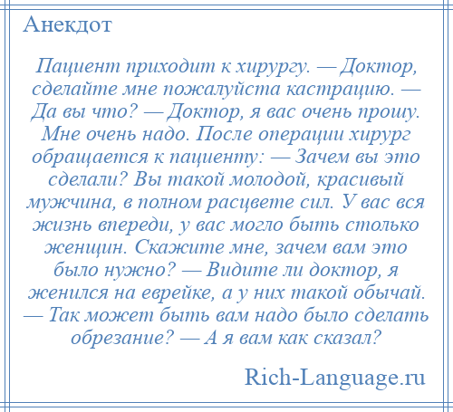 
    Пациент приходит к хирургу. — Доктор, сделайте мне пожалуйста кастрацию. — Да вы что? — Доктор, я вас очень прошу. Мне очень надо. После операции хирург обращается к пациенту: — Зачем вы это сделали? Вы такой молодой, красивый мужчина, в полном расцвете сил. У вас вся жизнь впереди, у вас могло быть столько женщин. Скажите мне, зачем вам это было нужно? — Видите ли доктор, я женился на еврейке, а у них такой обычай. — Так может быть вам надо было сделать обрезание? — А я вам как сказал?