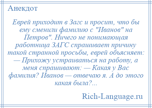 
    Еврей приходит в Загс и просит, что бы ему сменили фамилию с Иванов на Петров . Ничего не понимающая работница ЗАГС спрашивает причину такой странной просьбы, еврей объясняет: — Прихожу устраиваться на работу, а меня спрашивают: — Какая у Вас фамилия? Иванов — отвечаю я. А до этого какая была?...