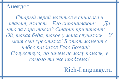 
    Старый еврей молится в синагоге и плачет, плачет... Его спрашивают: — Да что за горе такое? Старик причитает: — Ой, такая беда, такое у меня случилось... У меня сын крестился! В этот момент с небес раздался Глас Божий: — Сочувствую, но ничем не могу помочь, у самого та же проблема!