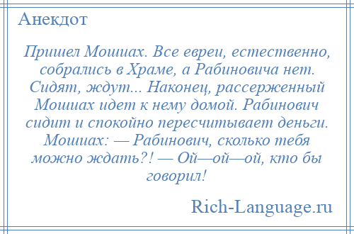 
    Пришел Мошиах. Все евреи, естественно, собрались в Храме, а Рабиновича нет. Сидят, ждут... Наконец, рассерженный Мошиах идет к нему домой. Рабинович сидит и спокойно пересчитывает деньги. Мошиах: — Рабинович, сколько тебя можно ждать?! — Ой—ой—ой, кто бы говорил!