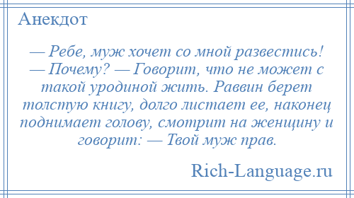 
    — Ребе, муж хочет со мной развестись! — Почему? — Говорит, что не может с такой уродиной жить. Раввин берет толстую книгу, долго листает ее, наконец поднимает голову, смотрит на женщину и говорит: — Твой муж прав.