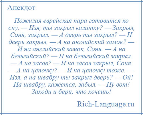 
    Пожилая еврейская пара готовится ко сну. — Изя, ты закрыл калитку? — Закрыл, Соня, закрыл. — А дверь ты закрыл? — И дверь закрыл. — А на английский замок? — И на английский замок, Соня. — А на бельгийский? — И на бельгийский закрыл. — А на засов? — И на засов закрыл, Соня. — А на цепочку? — И на цепочку тоже. — Изя, а на швабру ты закрыл дверь? — Ой! На швабру, кажется, забыл. — Ну вот! Заходи и бери, что хочешь!