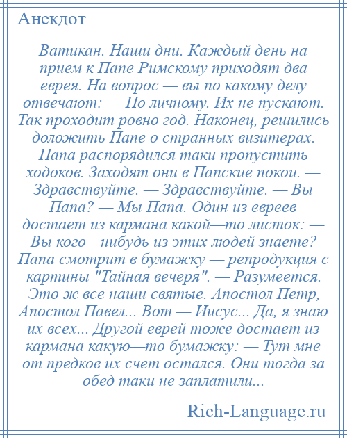 
    Ватикан. Наши дни. Каждый день на прием к Папе Римскому приходят два еврея. На вопрос — вы по какому делу отвечают: — По личному. Их не пускают. Так проходит ровно год. Наконец, решились доложить Папе о странных визитерах. Папа распорядился таки пропустить ходоков. Заходят они в Папские покои. — Здравствуйте. — Здравствуйте. — Вы Папа? — Мы Папа. Один из евреев достает из кармана какой—то листок: — Вы кого—нибудь из этих людей знаете? Папа смотрит в бумажку — репродукция с картины Тайная вечеря . — Разумеется. Это ж все наши святые. Апостол Петр, Апостол Павел... Вот — Иисус... Да, я знаю их всех... Другой еврей тоже достает из кармана какую—то бумажку: — Тут мне от предков их счет остался. Они тогда за обед таки не заплатили...