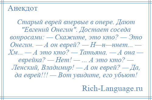 
    Старый еврей впервые в опере. Дают Евгений Онегин . Достает соседа вопросами: — Скажите, это кто? — Это Онегин. — А он еврей? — Н—н—ннет... — Хм... — А это кто? — Татьяна. — А она — еврейка? — Нет! — ... А это кто? — Ленский, Владимир! — А он еврей? — Да, да еврей!!! — Вот увидите, его убьют!